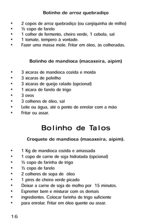 Bolinho de arroz quebradiço
•    2 copos de arroz quebradiço (ou canjiquinha de milho)
•    ½ copo de farelo
•    1 colher de fermento, cheiro verde, 1 cebola, sal
•    1 tomate, tempero à vontade.
•    Fazer uma massa mole. Fritar em óleo, às colheradas.

         Bolinho de mandioca (macaxeira, aipim)
•    3 xícaras de mandioca cozida e moída
•    3 xícaras de polvilho
•    3 xícaras de queijo ralado (opcional)
•    1 xícara de farelo de trigo
•    3 ovos
•    3 colheres de óleo, sal
•    Leite ou água, até o ponto de enrolar com a mão
•    Fritar ou assar.

                          Talos
               Bolinho de Talos
       Croquete de mandioca (macaxeira, aipim).
•    1 Kg de mandioca cozida e amassada
•    1 copo de carne de soja hidratada (opcional)
•    ½ copo de farinha de trigo
•    ½ copo de farelo
•    2 colheres de sopa de óleo
•    1 pires de cheiro verde picado
•    Deixar a carne de soja de molho por 15 minutos.
•    Espremer bem e misturar com os demais
•    ingredientes. Colocar farinha de trigo suficiente
•    para enrolar. Fritar em óleo quente ou assar.

16
 