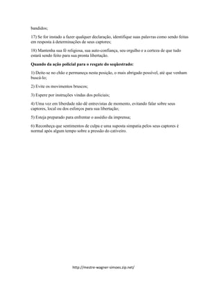 http://mestre-wagner-simoes.zip.net/
bandidos;
17) Se for instado a fazer qualquer declaração, identifique suas palavras como sendo feitas
em resposta à determinações de seus captores;
18) Mantenha sua fé religiosa, sua auto-confiança, seu orgulho e a certeza de que tudo
estará sendo feito para sua pronta libertação.
Quando da ação policial para o resgate do seqüestrado:
1) Deite-se no chão e permaneça nesta posição, o mais abrigado possível, até que venham
buscá-lo;
2) Evite os movimentos bruscos;
3) Espere por instruções vindas dos policiais;
4) Uma vez em liberdade não dê entrevistas de momento, evitando falar sobre seus
captores, local ou dos esforços para sua libertação;
5) Esteja preparado para enfrentar o assédio da imprensa;
6) Reconheça que sentimentos de culpa e uma suposta simpatia pelos seus captores é
normal após algum tempo sobre a pressão do cativeiro.
 