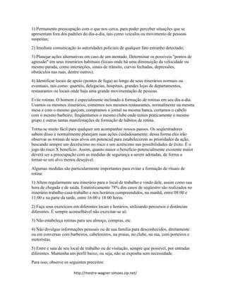 http://mestre-wagner-simoes.zip.net/
1) Permanente preocupação com o que nos cerca, para poder perceber situações que se
apresentam fora dos padrões do dia-a-dia, tais como veículos ou movimento de pessoas
suspeitas;
2) Imediata comunicação às autoridades policiais de qualquer fato estranho detectado;
3) Planejar ações alternativas em caso de um atentado. Determinar os possíveis "pontos de
agressão" em seus itinerários habituais (locais onde há uma diminuição da velocidade ou
mesmo parada, como interseções, sinais de trânsito, curvas fechadas, depressões,
obstáculos nas ruas, dentre outros);
4) Identificar locais de apoio (pontos de fuga) ao longo de seus itinerários normais ou
eventuais, tais como: quartéis, delegacias, hospitais, grandes lojas de departamentos,
restaurantes ou locais onde haja uma grande movimentação de pessoas.
Evite rotinas. O homem é especialmente inclinado à formação de rotinas em seu dia-a-dia.
Usamos os mesmos itinerários, comemos nos mesmos restaurantes, normalmente na mesma
mesa e com o mesmo garçom, compramos o jornal na mesma banca, cortamos o cabelo
com o mesmo barbeiro, freqüentamos o mesmo clube onde temos praticamente o mesmo
grupo e outras tantas manifestações de formação de hábitos de rotina.
Torna-se muito fácil para qualquer um acompanhar nossos passos. Os seqüestradores
sabem disso e normalmente planejam suas ações cuidadosamente; dessa forma eles irão
observar as rotinas de seus alvos em potencial para estabelecerem as prioridades da ação,
buscando sempre um decréscimo no risco e um acréscimo nas possibilidades de êxito. É o
jogo do risco X benefício. Assim, quanto maior o benefício potencialmente existente maior
deverá ser a preocupação com as medidas de segurança a serem adotadas, de forma a
tornar-se um alvo menos desejável.
Algumas medidas são particularmente importantes para evitar a formação de rituais de
rotina:
1) Altere regularmente seu itinerário para o local de trabalho e vindo dele, assim como sua
hora de chegada e de saída. Estatisticamente 78% dos casos de seqüestro são realizados no
itinerário trabalho-casa-trabalho e nos horários compreendidos, na manhã, entre 08:00 e
11:00 e na parte da tarde, entre 16:00 e 18:00 horas.
2) Faça seus exercícios em diferentes locais e horários, utilizando percursos e distâncias
diferentes. É sempre aconselhável não exercitar-se só.
3) Não estabeleça rotinas para seu almoço, compras, etc.
4) Não divulgue informações pessoais ou de sua família para desconhecidos, diretamente
ou em conversas com barbeiros, cabelereiros, na praias, no clube, na rua, com porteiros e
motoristas.
5) Entre e saia de seu local de trabalho ou de visitação, sempre que possível, por entradas
diferentes. Mantenha um perfil baixo, ou seja, não se exponha sem necessidade.
Para isso, observe os seguintes preceitos:
 