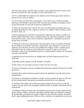 http://mestre-wagner-simoes.zip.net/
1) Procure não chamar a atenção sobre sua pessoa como alguém de muitos recursos. Seja
discreto na maneira de vestir, em hábitos sociais, maneirismos, etc.;
2) Evite a publicidade das colunas sociais. Quanto menos notícias que possam associar a
pessoa aos seus recursos, melhor;
3) Evite ostentar em festas jóias extravagantes, carros muito caros e de fácil percepção
(desde que seja blindado ), promoções onde seu nome seja mostrado em destaque e possa
ser pré-selecionado em uma lista de possíveis seqüestráveis;
4) Alerte seus familiares para o tipo de conversas com informações de grandes gastos ou
atividades dispendiosas (como viagens ao exterior), em colégios, clubes, barbeiros, salões
de beleza, festas, etc.
Cuide da segurança de sua família É extremamente importante que todos os membros da
família estejam informados sobre as medidas pessoais de segurança já adotadas e a serem
observadas por todos. Assim, deve-se enfatizar a importância e a seriedade com que este
assunto deve ser tratado.
A ameaça de um possível seqüestro não é uma brincadeira. Todos os membros da família
devem conhecer em detalhes o que fazer e quando fazer, para minimizar os riscos de um
seqüestro. Por outro lado, devem ser pré-estabelecidos códigos, senhas e condutas para a
prevenção de atos de violência e para uniformizar a maneira de agir em caso de sua
ocorrência. Todos esses procedimentos devem ser exaustivamente treinados até se tornarem
uma ação automatizada.
A segurança de sua casa não deve ser negligenciada, devendo sempre que possível ser
observado:
1) Mantenha portas e janelas externas fechadas e trancadas;
2) Não coloque em um mesmo chaveiro as chaves da casa e do carro;
3) Troque as fechaduras externas a qualquer desconfiança de violação, forçamento ou perda
das chaves;
4) Jamais abra as portas para pessoas previamente não agendadas e que não sejam de seu
conhecimento;
5) Conheça os empregados da telefônica, energia, correios, medidor de água, etc. Em caso
de não reconhecimento, não permita sua entrada até identificá-lo com segurança;
6) Verifique todos aqueles que tenham que prestar qualquer tipo de serviço em sua casa.
Lembre-se de que mesmo um empregado verdadeiro pode ser rendido e substituído por um
seqüestrador;
7) Estabeleça códigos de alerta entre seus familiares para um caso em que estejam em real
perigo. Palavras simples, facilmente assimiladas e memorizadas, que indiquem a situação
de anormalidade, principalmente quando a ligação for pelo interfone da porta, solicitando
abri-la, ligue imediatamente para a Polícia e avise o ocorrido, em seguida abra a porta e aja
 