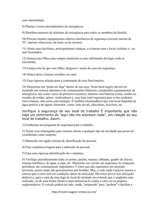 http://mestre-wagner-simoes.zip.net/
com naturalidade;
8) Planeje e treine procedimentos de emergência;
9) Distribua números de telefones de emergência para todos os membros da família;
10) Procure instalar equipamentos elétrico-eletrônicos de segurança (circuito interno de
TV, alarmes silenciosos, de luzes ou de sirenes);
11) Alerte seus familiares, principalmente crianças, a evitarem ruas e locais isolados e / ou
mal iluminados;
12) Instrua seus filhos para sempre manterem os pais informados do lugar onde se
encontram;
13) Esteja certo de que seus filhos cheguem e saiam de casa em segurança;
14) Nunca deixe crianças sozinhas em casa;
15) Faça rigorosa seleção para a contratação de seus funcionários;
16) Determine um "ponto de fuga" dentro de sua casa. Neste local seguro deverá ser
instalado um sistema alternativo de comunicações bilaterais e preparados equipamentos de
emergência, tais como: caixa de primeiros socorros, lanterna com baterias extras, cordas ou
escadas de cordas, apitos, sinalizadores e, caso haja total segurança para evitar acidentes
com crianças, uma arma com munição. É também recomendável que este local disponha de
água potável e de alguns alimentos, como: leite em pó, chocolates, biscoitos, etc.
Verifique a segurança de seu local de trabalho É importante que não
haja um sentimento de "aqui não me acontece nada", em relação ao seu
local de trabalho. Assim:
1) Estabeleça um programa de segurança para o trabalho;
2) Treine seus empregados para estarem alertas a qualquer tipo de atividade que possa ser
considerada como suspeita;
3) Mantenha um rígido sistema de identificação do pessoal;
4) Faça cuidadosa triagem para a admissão de pessoal;
5) Faça uma rigorosa identificação dos visitantes;
6) Verifique periodicamente todas as portas, janelas, trancas, telhados, quadro de chaves,
sistema telefônico, de água, a copa, etc. Mantenha seu veículo em segurança As inspeções
periódicas são extremamente importantes. É claro que não esperamos um atentado
terrorista, assim sendo não procuraremos por bombas. Mas, a cada saída é preciso termos a
certeza que o carro está em condições ideais de utilização. Devemos prever sua utilização
defensiva, para o caso de uma fuga do local do atentado ou evitando que o seqüestro seja
realizado, ou de uma forma ofensiva para arremessá-lo contra o carro ou os próprios
seqüestradores. O veículo poderá ter sido, ainda, "preparado" para "quebrar" e facilitar a
 