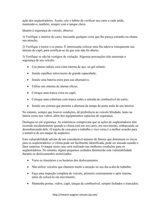http://mestre-wagner-simoes.zip.net/
ação dos seqüestradores. Assim, crie o hábito de verificar seu carro a cada saída,
mantendo-o, também, sempre com o tanque cheio.
Quanto à segurança do veículo, observe:
1) Verifique o interior do carro, buscando qualquer coisa que lhe pareça estranho ou chame
sua atenção;
2) Verifique o motor e os pneus. É interessante colocar uma fita adesiva transparente nas
laterais do capô, para certificar-se de que este não foi aberto;
3) Verifique se não há vestígios de violação. Algumas precauções irão aumentar a
segurança de seu veículo:
 Use pneus radiais com cinta interna de aço, ou gel selante;
 Instale espelhos retrovisores de grande capacidade;
 Instale uma bateria extra para uso alternativo;
 Utilize um sistema de alarme eficaz;
 Coloque uma tranca extra no capô;
 Coloque uma cobertura com tranca sobre a entrada de combustível do carro;
 Instale um sistema que permita a abertura da tampa do porta mala de seu interior.
No entanto, sempre que houver condições, dê preferência ao veículo blindado, tanto na
lataria como nos vidros, além dos equipamentos especiais de segurança.
Desloque-se em segurança. As estatísticas comprovam que as ações de seqüestradores têm
ocorrido incidentemente quando a vítima está em seu carro, em movimento, embarcando ou
desembarcando dele. O trajeto de casa para o trabalho e vice-versa é a melhor ocasião para
a tentativa de um ataque de seqüestro.
Esta vulnerabilidade advém de um considerável número de fatores que diminuem os riscos
para os seqüestradores: a vítima pode ser facilmente identificada, pode ser atacada usando o
fator surpresa. O ataque neste caso será realizado nas melhores condições para os
seqüestradores. No entanto, alguns pequenos cuidados diminuirão esta vulnerabilidade
durante os deslocamentos motorizados:
 Varie os itinerários e os horários dos deslocamentos;
 Não utilize veículos que chamem muito a atenção no seu dia-a-dia de trabalho;
 Faça uma inspeção completa do veículo, primeiro externamente e após interna,
antes de colocá-lo em movimento;
 Mantenha portas, vidros, capô, tanque de combustível, sempre fechados e trancados;
 