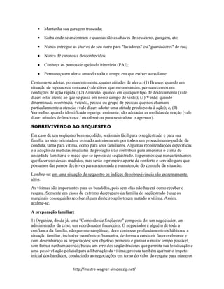 http://mestre-wagner-simoes.zip.net/
 Mantenha sua garagem trancada;
 Saiba onde se encontram e quantas são as chaves de seu carro, garagem, etc;
 Nunca entregue as chaves de seu carro para "lavadores" ou "guardadores" de rua;
 Nunca dê caronas a desconhecidos;
 Conheça os pontos de apoio do itinerário (PAI);
 Permaneça em alerta amarelo todo o tempo em que estiver ao volante;
Costuma-se adotar, permanentemente, quatro atitudes de alerta: (1) Branco: quando em
situação de repouso ou em casa (vale dizer: que mesmo assim, permanecemos em
condições de ação rápida); (2) Amarelo: quando em qualquer tipo de deslocamento (vale
dizer: estar atento ao que se passa em nosso campo de visão); (3) Verde: quando
determinada ocorrência, veículo, pessoa ou grupo de pessoas que nos chamam
particularmente a atenção (vale dizer: adotar uma atitude predisposta à ação); e, (4)
Vermelho: quando identificado o perigo eminente, são adotadas as medidas de reação (vale
dizer: atitudes defensivas e / ou ofensivas para neutralizar o agressor).
SOBREVIVENDO AO SEQUESTRO
Em caso de um seqüestro bem sucedido, será mais fácil para o seqüestrado e para sua
família ter sido orientado e treinado anteriormente por todo,s um procedimento-padrão de
conduta, tanto para vítima, como para seus familiares. Algumas recomendações específicas
e a adoção de medidas imediatas de proteção irão contribuir para amenizar o clima de
ansiedade familiar e o medo que se apossa do seqüestrado. Esperamos que nunca tenhamos
que fazer uso dessas medidas, mas serão o primeiro aporte de conforto e servirão para que
possamos dar passos decisivos para a retomada e manutenção do controle da situação.
Lembre-se: em uma situação de sequestro os índices de sobrevivência são extremamente
altos.
As vítimas são importantes para os bandidos, pois sem elas não haverá como receber o
resgate. Somente em casos de extremo despreparo da família do seqüestrado é que os
marginais conseguirão receber algum dinheiro após terem matado a vítima. Assim,
acalme-se.
A preparação familiar:
1) Organize, desde já, uma "Comissão de Seqüestro" composta de: um negociador, um
administrador da crise, um coordenador financeiro. O negociador é alguém de toda a
confiança da família, não parente sangüíneo; deve conhecer profundamente os hábitos e a
situação familiar, inclusive econômico-financeira, de forma a conduzir favoravelmente e
com desembaraço as negociações; seu objetivo primeiro é ganhar o maior tempo possível,
sem firmar nenhum acordo; busca um erro dos seqüestradores que permita sua localização e
uma possível ação policial para a libertação da vítima; procura também quebrar o ímpeto
inicial dos bandidos, conduzindo as negociações em torno do valor do resgate para números
 