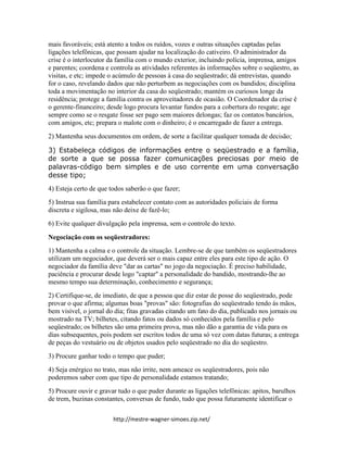 http://mestre-wagner-simoes.zip.net/
mais favoráveis; está atento a todos os ruídos, vozes e outras situações captadas pelas
ligações telefônicas, que possam ajudar na localização do cativeiro. O administrador da
crise é o interlocutor da família com o mundo exterior, incluindo polícia, imprensa, amigos
e parentes; coordena e controla as atividades referentes às informações sobre o seqüestro, as
visitas, e etc; impede o acúmulo de pessoas à casa do seqüestrado; dá entrevistas, quando
for o caso, revelando dados que não perturbem as negociações com os bandidos; disciplina
toda a movimentação no interior da casa do seqüestrado; mantém os curiosos longe da
residência; protege a família contra os aproveitadores de ocasião. O Coordenador da crise é
o gerente-financeiro; desde logo procura levantar fundos para a cobertura do resgate; age
sempre como se o resgate fosse ser pago sem maiores delongas; faz os contatos bancários,
com amigos, etc; prepara o malote com o dinheiro; é o encarregado de fazer a entrega.
2) Mantenha seus documentos em ordem, de sorte a facilitar qualquer tomada de decisão;
3) Estabeleça códigos de informações entre o seqüestrado e a família,
de sorte a que se possa fazer comunicações preciosas por meio de
palavras-código bem simples e de uso corrente em uma conversação
desse tipo;
4) Esteja certo de que todos saberão o que fazer;
5) Instrua sua família para estabelecer contato com as autoridades policiais de forma
discreta e sigilosa, mas não deixe de fazê-lo;
6) Evite qualquer divulgação pela imprensa, sem o controle do texto.
Negociação com os seqüestradores:
1) Mantenha a calma e o controle da situação. Lembre-se de que também os seqüestradores
utilizam um negociador, que deverá ser o mais capaz entre eles para este tipo de ação. O
negociador da família deve "dar as cartas" no jogo da negociação. É preciso habilidade,
paciência e procurar desde logo "captar" a personalidade do bandido, mostrando-lhe ao
mesmo tempo sua determinação, conhecimento e segurança;
2) Certifique-se, de imediato, de que a pessoa que diz estar de posse do seqüestrado, pode
provar o que afirma; algumas boas "provas" são: fotografias do seqüestrado tendo às mãos,
bem visível, o jornal do dia; fitas gravadas citando um fato do dia, publicado nos jornais ou
mostrado na TV; bilhetes, citando fatos ou dados só conhecidos pela família e pelo
seqüestrado; os bilhetes são uma primeira prova, mas não dão a garantia de vida para os
dias subsequentes, pois podem ser escritos todos de uma só vez com datas futuras; a entrega
de peças do vestuário ou de objetos usados pelo seqüestrado no dia do seqüestro.
3) Procure ganhar todo o tempo que puder;
4) Seja enérgico no trato, mas não irrite, nem ameace os seqüestradores, pois não
poderemos saber com que tipo de personalidade estamos tratando;
5) Procure ouvir e gravar tudo o que puder durante as ligações telefônicas: apitos, barulhos
de trem, buzinas constantes, conversas de fundo, tudo que possa futuramente identificar o
 