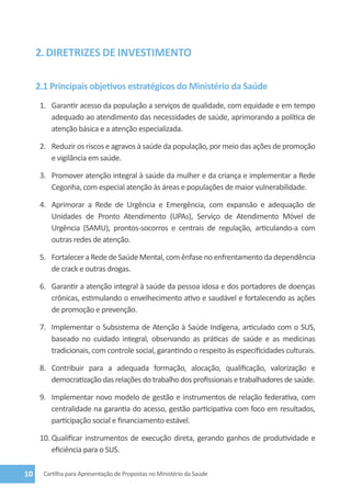 2. Diretrizes de investimento

     2.1 Principais objetivos estratégicos do Ministério da Saúde
      1.	 Garantir acesso da população a serviços de qualidade, com equidade e em tempo
          adequado ao atendimento das necessidades de saúde, aprimorando a política de
          atenção básica e a atenção especializada.

      2.	 Reduzir os riscos e agravos à saúde da população, por meio das ações de promoção
          e vigilância em saúde.

      3.	 Promover atenção integral à saúde da mulher e da criança e implementar a Rede
          Cegonha, com especial atenção às áreas e populações de maior vulnerabilidade.

      4.	 Aprimorar a Rede de Urgência e Emergência, com expansão e adequação de
          Unidades de Pronto Atendimento (UPAs), Serviço de Atendimento Móvel de
          Urgência (SAMU), prontos-socorros e centrais de regulação, articulando-a com
          outras redes de atenção.

      5.	 Fortalecer a Rede de Saúde Mental, com ênfase no enfrentamento da dependência
          de crack e outras drogas.

      6.	 Garantir a atenção integral à saúde da pessoa idosa e dos portadores de doenças
          crônicas, estimulando o envelhecimento ativo e saudável e fortalecendo as ações
          de promoção e prevenção.

      7.	 Implementar o Subsistema de Atenção à Saúde Indígena, articulado com o SUS,
          baseado no cuidado integral, observando as práticas de saúde e as medicinas
          tradicionais, com controle social, garantindo o respeito às especificidades culturais.

      8.	 Contribuir para a adequada formação, alocação, qualificação, valorização e
          democratização das relações do trabalho dos profissionais e trabalhadores de saúde.

      9.	 Implementar novo modelo de gestão e instrumentos de relação federativa, com
          centralidade na garantia do acesso, gestão participativa com foco em resultados,
          participação social e financiamento estável.

      10.	Qualificar instrumentos de execução direta, gerando ganhos de produtividade e
          eficiência para o SUS.

10     Cartilha para Apresentação de Propostas no Ministério da Saúde
 