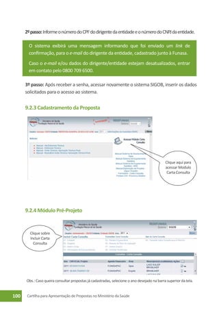 2º passo: Informe o número do CPF do dirigente da entidade e o número do CNPJ da entidade.

        O sistema exibirá uma mensagem informando que foi enviado um link de
        confirmação, para o e-mail do dirigente da entidade, cadastrado junto à Funasa.
        Caso o e-mail e/ou dados do dirigente/entidade estejam desatualizados, entrar
        em contato pelo 0800 709 6500.

      3º passo: Após receber a senha, acessar novamente o sistema SIGOB, inserir os dados
      solicitados para o acesso ao sistema.


      9.2.3 Cadastramento da Proposta




                                                                                             Clique aqui para
                                                                                             acessar Modulo
                                                                                              Carta Consulta




      9.2.4 Módulo Pré-Projeto


        Clique sobre
        Incluir Carta
          Consulta




      Obs.: Caso queira consultar propostas já cadastradas, selecione o ano desejado na barra superior da tela.


100    Cartilha para Apresentação de Propostas no Ministério da Saúde
 