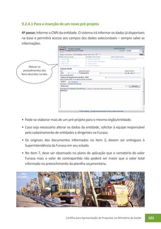 9.2.4.1 Para a inserção de um novo pré-projeto

4º passo: Informe o CNPJ da entidade. O sistema irá informar os dados já disponíveis
na base e permitirá acesso aos campos dos dados selecionáveis – sempre salve as
informações.




       Efetuar os
  procedimentos dos
Itens descritos na tela.




•	 Pode-se elaborar mais de um pré-projeto para o mesmo órgão/entidade.
•	 Caso seja necessário alterar os dados da entidade, solicitar à equipe responsável
   pelo cadastramento de entidades e dirigentes na Funasa
•	 Os originais dos documentos informados no item 3, devem ser entregues à
   Superintendência da Funasa em seu estado.
•	 No item 7, deve ser observado no plano de aplicação que o somatório do valor
   Funasa mais o valor de contrapartida não poderá ser maior que o valor total
   informado no preenchimento da planilha orçamentária.




                              Cartilha para Apresentação de Propostas no Ministério da Saúde   101
 