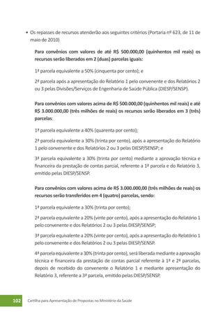 •	 Os repasses de recursos atenderão aos seguintes critérios (Portaria nº 623, de 11 de
         maio de 2010)

        		 Para convênios com valores de até R$ 500.000,00 (quinhentos mil reais) os
           recursos serão liberados em 2 (duas) parcelas iguais:

          1ª parcela equivalente a 50% (cinquenta por cento); e
          2ª parcela após a apresentação do Relatório 1 pelo convenente e dos Relatórios 2
          ou 3 pelas Divisões/Serviços de Engenharia de Saúde Pública (DIESP/SENSP).

        		 Para convênios com valores acima de R$ 500.000,00 (quinhentos mil reais) e até
           R$ 3.000.000,00 (três milhões de reais) os recursos serão liberados em 3 (três)
           parcelas:

          1ª parcela equivalente a 40% (quarenta por cento);
          2ª parcela equivalente a 30% (trinta por cento), após a apresentação do Relatório
          1 pelo convenente e dos Relatórios 2 ou 3 pelas DIESP/SENSP; e
          3ª parcela equivalente a 30% (trinta por cento) mediante a aprovação técnica e
          financeira da prestação de contas parcial, referente a 1ª parcela e do Relatório 3,
          emitido pelas DIESP/SENSP.

        		 Para convênios com valores acima de R$ 3.000.000,00 (três milhões de reais) os
           recursos serão transferidos em 4 (quatro) parcelas, sendo:

          1ª parcela equivalente a 30% (trinta por cento);
          2ª parcela equivalente a 20% (vinte por cento), após a apresentação do Relatório 1
          pelo convenente e dos Relatórios 2 ou 3 pelas DIESP/SENSP;
          3ª parcela equivalente a 20% (vinte por cento), após a apresentação do Relatório 1
          pelo convenente e dos Relatórios 2 ou 3 pelas DIESP/SENSP.
          4ª parcela equivalente a 30% (trinta por cento), será liberada mediante a aprovação
          técnica e financeira da prestação de contas parcial referente à 1ª e 2ª parcelas,
          depois de recebido do convenente o Relatório 1 e mediante apresentação do
          Relatório 3, referente a 3ª parcela, emitido pelas DIESP/SENSP.



102   Cartilha para Apresentação de Propostas no Ministério da Saúde
 