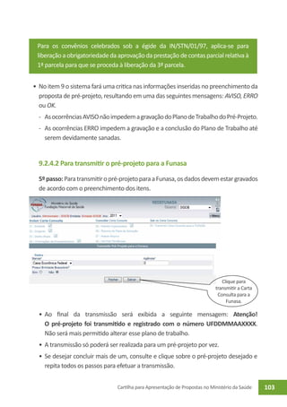 Para os convênios celebrados sob a égide da IN/STN/01/97, aplica-se para
 liberação a obrigatoriedade da aprovação da prestação de contas parcial relativa à
 1ª parcela para que se proceda à liberação da 3ª parcela.


•	 No item 9 o sistema fará uma critica nas informações inseridas no preenchimento da
   proposta de pré-projeto, resultando em uma das seguintes mensagens: AVISO, ERRO
   ou OK.
  -	 As ocorrências AVISO não impedem a gravação do Plano de Trabalho do Pré-Projeto.
  -	 As ocorrências ERRO impedem a gravação e a conclusão do Plano de Trabalho até
     serem devidamente sanadas.


  9.2.4.2 Para transmitir o pré-projeto para a Funasa

  5º passo: Para transmitir o pré-projeto para a Funasa, os dados devem estar gravados
  de acordo com o preenchimento dos itens.




                                                                                Clique para
                                                                             transmitir a Carta
                                                                              Consulta para a
                                                                                  Funasa.

  •	 Ao final da transmissão será exibida a seguinte mensagem: Atenção!
     O pré-projeto foi transmitido e registrado com o número UFDDMMAAXXXX.
     Não será mais permitido alterar esse plano de trabalho.
  •	 A transmissão só poderá ser realizada para um pré-projeto por vez.
  •	 Se desejar concluir mais de um, consulte e clique sobre o pré-projeto desejado e
     repita todos os passos para efetuar a transmissão.


                                Cartilha para Apresentação de Propostas no Ministério da Saúde    103
 