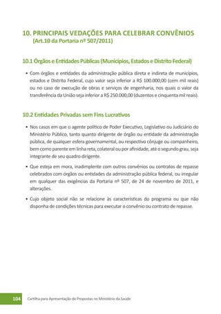 10.	Principais Vedações para Celebrar Convênios
           (Art.10 da Portaria nº 507/2011)


      10.1 Órgãos e Entidades Públicas (Municípios, Estados e Distrito Federal)
       •	 Com órgãos e entidades da administração pública direta e indireta de municípios,
          estados e Distrito Federal, cujo valor seja inferior a R$ 100.000,00 (cem mil reais)
          ou no caso de execução de obras e serviços de engenharia, nos quais o valor da
          transferência da União seja inferior a R$ 250.000,00 (duzentos e cinquenta mil reais).


      10.2 Entidades Privadas sem Fins Lucrativos
       •	 Nos casos em que o agente político de Poder Executivo, Legislativo ou Judiciário do
          Ministério Público, tanto quanto dirigente de órgão ou entidade da administração
          pública, de qualquer esfera governamental, ou respectivo cônjuge ou companheiro,
          bem como parente em linha reta, colateral ou por afinidade, até o segundo grau, seja
          integrante de seu quadro dirigente.
       •	 Que esteja em mora, inadimplente com outros convênios ou contratos de repasse
          celebrados com órgãos ou entidades da administração pública federal, ou irregular
          em qualquer das exigências da Portaria nº 507, de 24 de novembro de 2011, e
          alterações.
       •	 Cujo objeto social não se relacione às características do programa ou que não
          disponha de condições técnicas para executar o convênio ou contrato de repasse.




104     Cartilha para Apresentação de Propostas no Ministério da Saúde
 