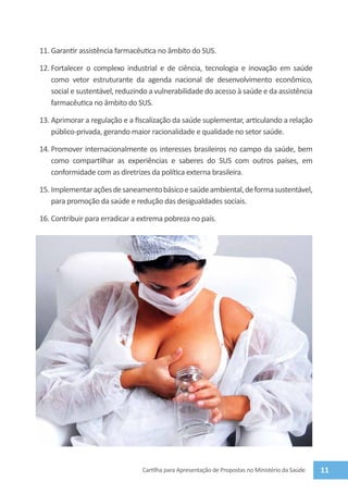 11.	Garantir assistência farmacêutica no âmbito do SUS.

12.	Fortalecer o complexo industrial e de ciência, tecnologia e inovação em saúde
    como vetor estruturante da agenda nacional de desenvolvimento econômico,
    social e sustentável, reduzindo a vulnerabilidade do acesso à saúde e da assistência
    farmacêutica no âmbito do SUS.

13.	Aprimorar a regulação e a fiscalização da saúde suplementar, articulando a relação
    público-privada, gerando maior racionalidade e qualidade no setor saúde.

14.	Promover internacionalmente os interesses brasileiros no campo da saúde, bem
    como compartilhar as experiências e saberes do SUS com outros países, em
    conformidade com as diretrizes da política externa brasileira.

15.	Implementar ações de saneamento básico e saúde ambiental, de forma sustentável,
    para promoção da saúde e redução das desigualdades sociais.

16.	Contribuir para erradicar a extrema pobreza no país.




                                 Cartilha para Apresentação de Propostas no Ministério da Saúde   11
 