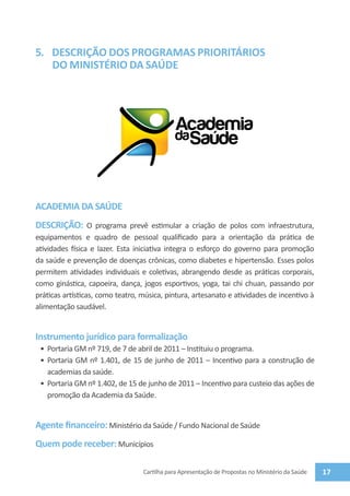 5.	 DESCRIÇÃO DOS PROGRAMAS PRIORITÁRIOS
    DO MINISTÉRIO da saúde




ACADEMIA DA SAÚDE
DESCRIÇÃO: O programa prevê estimular a criação de polos com infraestrutura,
equipamentos e quadro de pessoal qualificado para a orientação da prática de
atividades física e lazer. Esta iniciativa integra o esforço do governo para promoção
da saúde e prevenção de doenças crônicas, como diabetes e hipertensão. Esses polos
permitem atividades individuais e coletivas, abrangendo desde as práticas corporais,
como ginástica, capoeira, dança, jogos esportivos, yoga, tai chi chuan, passando por
práticas artísticas, como teatro, música, pintura, artesanato e atividades de incentivo à
alimentação saudável.


Instrumento jurídico para formalização
 •	 Portaria GM nº 719, de 7 de abril de 2011 – Instituiu o programa.
 •	 Portaria GM nº 1.401, de 15 de junho de 2011 – Incentivo para a construção de
    academias da saúde.
 •	 Portaria GM nº 1.402, de 15 de junho de 2011 – Incentivo para custeio das ações de
    promoção da Academia da Saúde.


Agente financeiro: Ministério da Saúde / Fundo Nacional de Saúde
Quem pode receber: Municípios

                                  Cartilha para Apresentação de Propostas no Ministério da Saúde   17
 