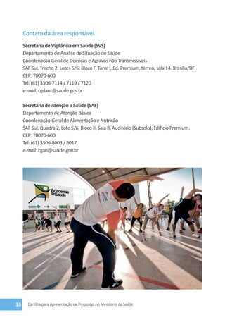 Contato da área responsável
     Secretaria de Vigilância em Saúde (SVS)
     Departamento de Análise de Situação de Saúde
     Coordenação Geral de Doenças e Agravos não Transmissíveis
     SAF Sul, Trecho 2, Lotes 5/6, Bloco F, Torre I, Ed. Premium, térreo, sala 14. Brasília/DF.
     CEP: 70070-600
     Tel: (61) 3306-7114 / 7119 / 7120
     e-mail: cgdant@saude.gov.br

     Secretaria de Atenção a Saúde (SAS)
     Departamento de Atenção Básica
     Coordenação-Geral de Alimentação e Nutrição
     SAF Sul, Quadra 2, Lote 5/6, Bloco II, Sala 8, Auditório (Subsolo), Edifício Premium.
     CEP: 70070-600
     Tel: (61) 3306-8003 / 8017
     e-mail: cgan@saude.gov.br




18     Cartilha para Apresentação de Propostas no Ministério da Saúde
 
