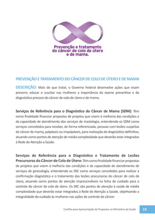  



PREVENÇÃO E TRATAMENTO DO CÂNCER DE COLO DE ÚTERO E DE MAMA
DESCRIÇÃO: Mais do que tratar, o Governo Federal desenvolve ações que visam
prevenir, educar e suscitar nas mulheres a importância do exame preventivo e do
diagnóstico precoce do câncer de colo de útero e de mama.


Serviços de Referência para o Diagnóstico do Câncer de Mama (SDM): Têm
como finalidade financiar propostas de projetos que visem à melhoria das condições e
da capacidade de atendimento dos serviços de mastologia, entendendo os SDM como
serviços concebidos para receber, de forma referenciada, pessoas com lesões suspeitas
de câncer de mama, palpáveis ou impalpáveis, para realização do diagnóstico definitivo,
atuando como pontos de atenção de média complexidade que deverão estar integrados
à Rede de Atenção a Saúde.


Serviços de Referência para o Diagnóstico e Tratamento de Lesões
Precursoras do Câncer de Colo de Útero: Têm como finalidade financiar propostas
de projetos que visem à melhoria das condições e da capacidade de atendimento de
serviços de ginecologia, entendendo os SRC como serviços concebidos para realizar a
confirmação diagnóstica e o tratamento das lesões precursoras do câncer de colo de
útero, atuando como pontos de atenção imprescindíveis na linha de cuidado para o
controle do câncer de colo de útero. Os SRC são pontos de atenção à saúde de média
complexidade que deverão estar integrados à Rede de Atenção a Saúde, objetivando a
integralidade do cuidado às mulheres nas ações de controle do câncer.


                                 Cartilha para Apresentação de Propostas no Ministério da Saúde   19
 