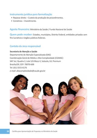 Instrumento jurídico para formalização
      •	 Repasse direto – Custeio da produção de procedimentos.
      •	 Convênios – Investimento.


     Agente financeiro: Ministério da Saúde / Fundo Nacional de Saúde
     Quem pode receber: Estados, municípios, Distrito Federal, entidades privadas sem
     fins lucrativos e órgãos públicos federais.


     Contato da área responsável
     Secretaria de Atenção a Saúde
     Departamento de Atenção Especializada (DAE)
     Coordenação-Geral de Média e Alta Complexidade (CGMAC)
     SAF Sul, Quadra 2, Lote 5/6 Bloco II, Subsolo, Ed. Premium
     Brasília/DF, CEP: 70070-600
     Tel: (61) 3315-6176
     e-mail: altacomplexidade@saude.gov.br




20     Cartilha para Apresentação de Propostas no Ministério da Saúde
 