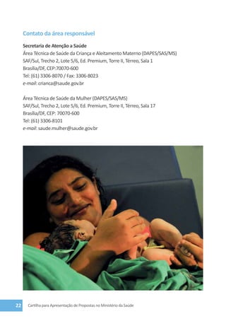 Contato da área responsável
     Secretaria de Atenção a Saúde
     Área Técnica de Saúde da Criança e Aleitamento Materno (DAPES/SAS/MS)
     SAF/Sul, Trecho 2, Lote 5/6, Ed. Premium, Torre II, Térreo, Sala 1
     Brasília/DF, CEP:70070-600
     Tel: (61) 3306-8070 / Fax: 3306-8023
     e-mail: crianca@saude.gov.br

     Área Técnica de Saúde da Mulher (DAPES/SAS/MS)
     SAF/Sul, Trecho 2, Lote 5/6, Ed. Premium, Torre II, Térreo, Sala 17
     Brasília/DF, CEP: 70070-600
     Tel: (61) 3306-8101
     e-mail: saude.mulher@saude.gov.br




22     Cartilha para Apresentação de Propostas no Ministério da Saúde
 