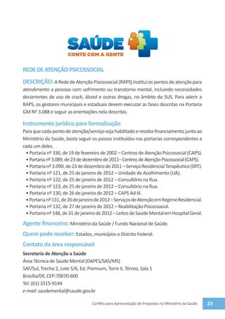 REDE DE ATENÇÃO PSICOSSOCIAL
DESCRIÇÃO: A Rede de Atenção Psicossocial (RAPS) institui os pontos de atenção para
atendimento a pessoas com sofrimento ou transtorno mental, incluindo necessidades
decorrentes do uso de crack, álcool e outras drogas, no âmbito do SUS. Para aderir a
RAPS, os gestores municipais e estaduais devem executar as fases descritas na Portaria
GM Nº 3.088 e seguir as orientações nela descritas.

Instrumento jurídico para formalização
Para que cada ponto de atenção/serviço seja habilitado e receba financiamento junto ao
Ministério da Saúde, basta seguir os passos instituídos nas portarias correspondentes a
cada um deles.
 • Portaria nº 336, de 19 de fevereiro de 2002 – Centros de Atenção Psicossocial (CAPS).
 • Portaria nº 3.089, de 23 de dezembro de 2011– Centros de Atenção Psicossocial (CAPS).
 • Portaria nº 3.090, de 23 de dezembro de 2011 – Serviço Residencial Terapêutico (SRT).
 • Portaria nº 121, de 25 de janeiro de 2012 – Unidade de Acolhimento (UA).
 • Portaria nº 122, de 25 de janeiro de 2012 – Consultório na Rua.
 • Portaria nº 123, de 25 de janeiro de 2012 – Consultório na Rua.
 • Portaria nº 130, de 26 de janeiro de 2012 – CAPS Ad III.
 • Portaria nº 131, de 26 de janeiro de 2012 – Serviços de Atenção em Regime Residencial.
 • Portaria nº 132, de 27 de janeiro de 2012 – Reabilitação Psicossocial.
 • Portaria nº 148, de 31 de janeiro de 2012 – Leitos de Saúde Mental em Hospital Geral.
Agente financeiro: Ministério da Saúde / Fundo Nacional de Saúde.
Quem pode receber: Estados, municípios e Distrito Federal.
Contato da área responsável
Secretaria de Atenção a Saúde
Área Técnica de Saúde Mental (DAPES/SAS/MS)
SAF/Sul, Trecho 2, Lote 5/6, Ed. Premium, Torre II, Térreo, Sala 1
Brasília/DF, CEP:70070-600
Tel: (61) 3315-9144
e-mail: saudemental@saude.gov.br

                                   Cartilha para Apresentação de Propostas no Ministério da Saúde   23
 