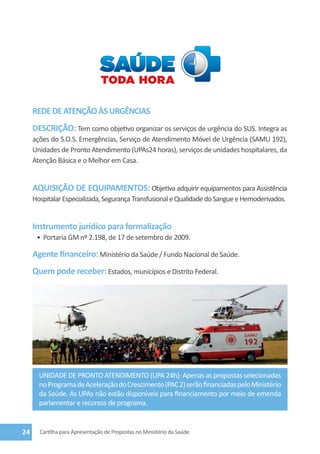 REDE DE ATENÇÃO ÀS URGÊNCIAS
     DESCRIÇÃO: Tem como objetivo organizar os serviços de urgência do SUS. Integra as
     ações do S.O.S. Emergências, Serviço de Atendimento Móvel de Urgência (SAMU 192),
     Unidades de Pronto Atendimento (UPAs24 horas), serviços de unidades hospitalares, da
     Atenção Básica e o Melhor em Casa.


     AQUISIÇÃO DE EQUIPAMENTOS: Objetiva adquirir equipamentos para Assistência
     Hospitalar Especializada, Segurança Transfusional e Qualidade do Sangue e Hemoderivados.


     Instrumento jurídico para formalização
      •	 Portaria GM nº 2.198, de 17 de setembro de 2009.

     Agente financeiro: Ministério da Saúde / Fundo Nacional de Saúde.
     Quem pode receber: Estados, municípios e Distrito Federal.




       UNIDADE DE PRONTO ATENDIMENTO (UPA 24h): Apenas as propostas selecionadas
       no Programa de Aceleração do Crescimento (PAC 2) serão financiadas pelo Ministério
       da Saúde. As UPAs não estão disponíveis para financiamento por meio de emenda
       parlamentar e recursos de programa.


24     Cartilha para Apresentação de Propostas no Ministério da Saúde
 
