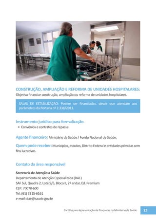 CONSTRUÇÃO, AMPLIAÇÃO E REFORMA DE UNIDADES HOSPITALARES:
Objetiva financiar construção, ampliação ou reforma de unidades hospitalares.

  salas de estabilização: Podem ser financiadas, desde que atendam aos
  parâmetros da Portaria nº 2.338/2011.


Instrumento jurídico para formalização
 •	 Convênios e contratos de repasse.

Agente financeiro: Ministério da Saúde / Fundo Nacional de Saúde.
Quem pode receber: Municípios, estados, Distrito Federal e entidades privadas sem
fins lucrativos.


Contato da área responsável
Secretaria de Atenção a Saúde
Departamento de Atenção Especializada (DAE)
SAF Sul, Quadra 2, Lote 5/6, Bloco II, 2º andar, Ed. Premium
CEP: 70070-600
Tel: (61) 3315-6161
e-mail: dae@saude.gov.br


                                  Cartilha para Apresentação de Propostas no Ministério da Saúde   25
 