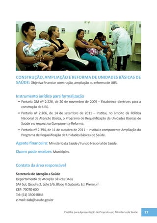 CONSTRUÇÃO, AMPLIAÇÃO E REFORMA DE UNIDADES básicas de
saúde: Objetiva financiar construção, ampliação ou reforma de UBS.


Instrumento jurídico para formalização
 •	 Portaria GM nº 2.226, de 20 de novembro de 2009 – Estabelece diretrizes para a
    construção de UBS.
 •	 Portaria nº 2.206, de 14 de setembro de 2011 – Institui, no âmbito da Política
    Nacional de Atenção Básica, o Programa de Requalificação de Unidades Básicas de
    Saúde e o respectivo Componente Reforma.
 •	 Portaria nº 2.394, de 11 de outubro de 2011 – Institui o componente Ampliação do
    Programa de Requalificação de Unidades Básicas de Saúde.

Agente financeiro: Ministério da Saúde / Fundo Nacional de Saúde.
Quem pode receber: Municípios.


Contato da área responsável
Secretaria de Atenção a Saúde
Departamento de Atenção Básica (DAB)
SAF Sul, Quadra 2, Lote 5/6, Bloco II, Subsolo, Ed. Premium
CEP: 70070-600
Tel: (61) 3306-8044
e-mail: dab@saude.gov.br


                                  Cartilha para Apresentação de Propostas no Ministério da Saúde   27
 