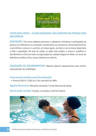  

     VIVER SEM LIMITE – PLANO NACIONAL DOS DIREITOS DA PESSOA COM
     DEFICIÊNCIA
     DESCRIÇÃO: Tem como objetivo promover a cidadania e fortalecer a participação da
     pessoa com deficiência na sociedade, incentivando sua autonomia, eliminando barreiras
     e permitindo o acesso e o usufruto, em bases iguais, aos bens e aos serviços disponíveis
     a toda a população. No eixo da saúde, as ações irão ampliar o acesso e qualificar o
     atendimento no SUS com foco na organização do cuidado integral em Rede, nas áreas de
     deficiência auditiva, física, visual, intelectual e ostomia.


     AQUISIÇÃO DE EQUIPAMENTOS: Objetiva adquirir equipamentos para centros
     especializados de reabilitação.


     Instrumento jurídico para formalização
      •	 Portaria GM nº 2.198, de 17 de setembro de 2009.

     Agente financeiro: Ministério da Saúde / Fundo Nacional de Saúde.
     Quem pode receber: Estados, municípios e Distrito Federal.




28     Cartilha para Apresentação de Propostas no Ministério da Saúde
 