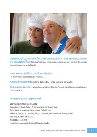 CONSTRUÇÃO, AMPLIAÇÃO E REFORMA DE CENTROS ESPECIALIZADOS
DE REABILITAÇÃO: Objetiva financiar construção, ampliação ou reforma de centros
especializados de reabilitação.


Instrumento jurídico para formalização
 •	 Convênios e contratos de repasse.

Agente financeiro: Ministério da Saúde / Fundo Nacional de Saúde.
Quem pode receber: Municípios, estados, Distrito Federal e entidades privadas sem
fins lucrativos.


Contato da área responsável
Secretaria de Atenção a Saúde
Departamento de Ações Programáticas e Estratégicas
Área Técnica Saúde da Pessoa com Deficiência
SAF/SUL, Trecho 2, Lote 5/6, Bloco F, Torre II, Ed. Premium, Térreo, sala 11
Brasília/DF, CEP: 70070-600
Tel: (61) 3315-6238
e-mail: pessoacomdeficiencia@saude.gov.br


                                   Cartilha para Apresentação de Propostas no Ministério da Saúde   29
 