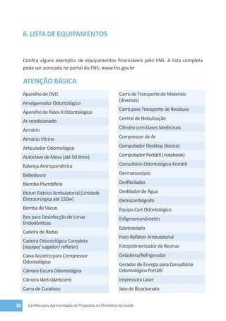 6. lista de equipamentos


     Confira alguns exemplos de equipamentos financiáveis pelo FNS. A lista completa
     pode ser acessada no portal do FNS: www.fns.gov.br

     ATENÇÃO BÁSICA
     Aparelho de DVD                                        Carro de Transporte de Materiais
                                                            (diversos)
     Amalgamador Odontológico
                                                            Carro para Transporte de Resíduos
     Aparelho de Raios X Odontológico
     Ar-condicionado                                        Central de Nebulização

     Armário                                                Cilindro com Gases Medicinais

     Armário Vitrine                                        Compressor de Ar

     Articulador Odontológico                               Computador Desktop (básico)

     Autoclave de Mesa (até 50 litros)                      Computador Portátil (notebook)

     Balança Antropométrica                                 Consultório Odontológico Portátil

     Bebedouro                                              Dermatoscópio

     Biombo Plumbífero                                      Desfibrilador
     Bisturi Elétrico Ambulatorial (Unidade                 Destilador de Água
     Eletrocirúrgica até 150w)                              Eletrocardiógrafo
     Bomba de Vácuo                                         Equipo Cart Odontológico
     Box para Desinfecção de Limas                          Esfigmomanômetro
     Endodônticas
                                                            Estetoscópio
     Cadeira de Rodas
                                                            Foco Refletor Ambulatorial
     Cadeira Odontológica Completa
     (equipo/ sugador/ refletor)                            Fotopolimerizador de Resinas
     Caixa Acústica para Compressor                         Geladeira/Refrigerador
     Odontológico                                           Gerador de Energia para Consultório
     Câmara Escura Odontológica                             Odontológico Portátil
     Câmera Web (Webcam)                                    Impressora Laser
     Carro de Curativos                                     Jato de Bicarbonato


30     Cartilha para Apresentação de Propostas no Ministério da Saúde
 