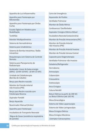 Aparelho de Luz Infravermelho                          Carro de Emergência
     Aparelho para Fisioterapia por                         Aquecedor de Fluídos
     Microondas
                                                            Ventilador Pulmonar
     Aparelho para Fisioterapia por Ondas
                                                            Monitor de Óxido Nítrico
     Curtas
                                                            Cardioversor/ Desfibrilador
     Escada Digital em Madeira para
     Reabilitação                                           Aspirador Cirúrgico Elétrico Móvel
     Turbilhão                                              Incubadora Neonatal (estacionária)
     Monitor Multiparâmetros                                Monitor de Pressão Intracraniana (PIC)
     Sistema de Hemodinâmica                                Monitor de Pressão Arterial
                                                            não Invasiva (PNI)
     Sistema para Urodinâmica
                                                            Monitor de Pressão Arterial Invasiva
     Sistema de Bomba Intraórtica / Balão
     Intraórtico                                            Monitor de Pressão Venosa Central
     Braquiterapia com Sistema de Controle                  Capacete para Oxigenoterapia
     Remoto
                                                            Ventilador Pulmonar não Invasivo
     Sistema para Planejamento de
                                                            Geladeira/Refrigerador
     Radioterapia
                                                            Dermátomo
     Acelerador Linear de baixa energia
     (6MV) - (6 MV-10 MV) - (6 MV-15 MV)                    Artroscópio
     Unidade de Cobaltoterapia                              Colposcópio
     (Bomba de Cobalto)
                                                            Criocautério
     Berço para Recém-nascido
                                                            Estetoscópio
     Monitor de Pressão Arterial
                                                            Arco Cirúrgico
     não Invasiva (PNI)
                                                            Coluna Retrátil
     Berço para Recém-nascido com
     Fototerapia Reversa                                    Bisturi Elétrico (a partir de 200 W)
                                                            ou Bisturi Elétrico (até 165 W)
     Aspirador Portátil
                                                            Mesa Ginecológica
     Berço Aquecido
                                                            Sistema de Vídeo Laparoscópio
     Reanimador Manual (Ambu)
                                                            Sistema de Vídeo Laringoscópio
     Aparelho para Fototerapia
                                                            Mesa Cirúrgica Elétrica
     Incubadora de Transporte Neonatal
                                                            Mesa Cirúrgica Mecânica
     Régua de Gases (assistência respiratória
     de parede)                                              Litotriptor Extracorpóreo


32     Cartilha para Apresentação de Propostas no Ministério da Saúde
 