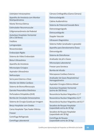 Litotriptor Intracorpóreo                        Câmara Cintilográfica (Gama Câmara)
Aparelho de Anestesia com Monitor                Eletrococleógrafo
Mulriparâmetros
                                                 Cabine Audiométrica
Manta Térmica Elétrica
                                                 Sistema de Potencial Evocado Bera
Estimulador Neuromuscular
                                                 Eletronistagmógrafo
Esfigmomanômetro de Pedestal
                                                 Eletrocardiógrafo
Autoclave Hospitalar Horizontal
                                                 Doppler Vascular
(54 a 150 litros)
                                                 Ultrassom Diagnóstico
Fotóforo
                                                 Sistema Holter (analisador e gravado)
Laringoscópio
                                                 Aparelho para Densitometria Óssea
Ressectoscópio
                                                 Eletromiógrafo
Endoscópio Rígido
                                                 Sistema de Eletroforese
Sistema de Vídeo Endoscópio
                                                 Analisador de pH e Gases
Bisturi Ultrassônico
                                                 Microscópio Laboratorial
Aparelho de Anestesia
                                                 Freezer para Soroteca
Microscópio Cirúrgico
                                                 Bomba de Infusão
Aspirador Ultrassônico
                                                 Marcapasso Cardíaco Externo
Nefroscópio
                                                 Analisador de Gases Respiratórios/
Serra para Esterno e Osso
                                                 Hemogasômetro
Monitor de Débito Cardíaco
                                                 Aspirador Cirúrgico Elétrico Móvel
Sistema de Broncofibroscopia
                                                 Autoclave Hospitalar Horizontal
Garrote Pneumático Eletrônico                    (acima de 350 litros)
Perfuradora Ortopédica (Drill)                   Ressonância Nuclear Magnética 1,5 T
Bomba de Circulação Extracorpórea                Ressonânica Nuclear Magnética 3,0 T
Sistema de Cirurgia Guiada por Imagem            Ressonância Nuclear Magnética até 0,5 T
Berço Hospitalar com Grades                      Secadora de Roupas Hospitalar
                                                 (capacidade acima de 30 Kg)
Cama Hospitalar Tipo Fawler Elétrica
                                                 Secadora de Roupas Hospitalar
Freezer
                                                 (capacidade até 30 Kg)
Centrífuga Refrigerada
                                                 Centrífuga de Roupas
Centrífuga Laboratorial                          (capacidade acima de 20 Kg)


                                  Cartilha para Apresentação de Propostas no Ministério da Saúde   33
 