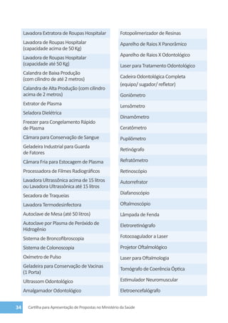 Lavadora Extratora de Roupas Hospitalar                Fotopolimerizador de Resinas
     Lavadora de Roupas Hospitalar                          Aparelho de Raios X Panorâmico
     (capacidade acima de 50 Kg)
                                                            Aparelho de Raios X Odontológico
     Lavadora de Roupas Hospitalar
     (capacidade até 50 Kg)                                 Laser para Tratamento Odontológico
     Calandra de Baixa Produção
     (com cilindro de até 2 metros)                         Cadeira Odontológica Completa
                                                            (equipo/ sugador/ refletor)
     Calandra de Alta Produção (com cilindro
     acima de 2 metros)                                     Goniômetro
     Extrator de Plasma                                     Lensômetro
     Seladora Dielétrica
                                                            Dinamômetro
     Freezer para Congelamento Rápido
     de Plasma                                              Ceratômetro
     Câmara para Conservação de Sangue                      Pupilômetro
     Geladeira Industrial para Guarda
                                                            Retinógrafo
     de Fatores
     Câmara Fria para Estocagem de Plasma                   Refratômetro
     Processadora de Filmes Radiográficos                   Retinoscópio
     Lavadora Ultrassônica acima de 15 litros               Autorrefrator
     ou Lavadora Ultrassônica até 15 litros
     Secadora de Traqueias                                  Diafanoscópio

     Lavadora Termodesinfectora                             Oftalmoscópio
     Autoclave de Mesa (até 50 litros)                      Lâmpada de Fenda
     Autoclave por Plasma de Peróxido de                    Eletroretinógrafo
     Hidrogênio
     Sistema de Broncofibroscopia                           Fotocoagulador a Laser

     Sistema de Colonoscopia                                Projetor Oftalmológico
     Oxímetro de Pulso                                      Laser para Oftalmologia
     Geladeira para Conservação de Vacinas
                                                            Tomógrafo de Coerência Óptica
     (1 Porta)
     Ultrassom Odontológico                                 Estimulador Neuromuscular

     Amalgamador Odontológico                               Eletroencefalógrafo


34     Cartilha para Apresentação de Propostas no Ministério da Saúde
 