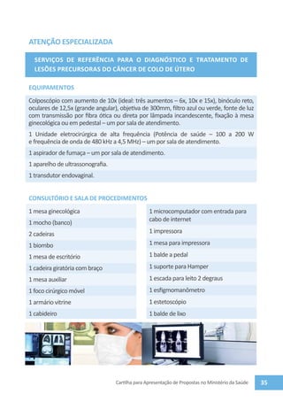 ATENÇÃO ESPECIALIZADA

  Serviços de Referência para o Diagnóstico e Tratamento de
  Lesões Precursoras dO Câncer dE Colo de Útero

EQUIPAMENTOS
Colposcópio com aumento de 10x (ideal: três aumentos – 6x, 10x e 15x), binóculo reto,
oculares de 12,5x (grande angular), objetiva de 300mm, filtro azul ou verde, fonte de luz
com transmissão por fibra ótica ou direta por lâmpada incandescente, fixação à mesa
ginecológica ou em pedestal – um por sala de atendimento.
1 Unidade eletrocirúrgica de alta frequência (Potência de saúde – 100 a 200 W
e frequência de onda de 480 kHz a 4,5 MHz) – um por sala de atendimento.
1 aspirador de fumaça – um por sala de atendimento.
1 aparelho de ultrassonografia.
1 transdutor endovaginal.


CONSULTÓRIO E SALA DE PROCEDIMENTOS
1 mesa ginecológica                              1 microcomputador com entrada para
1 mocho (banco)                                  cabo de internet

2 cadeiras                                       1 impressora

1 biombo                                         1 mesa para impressora

1 mesa de escritório                             1 balde a pedal
1 cadeira giratória com braço                    1 suporte para Hamper
1 mesa auxiliar                                  1 escada para leito 2 degraus
1 foco cirúrgico móvel                           1 esfigmomanômetro
1 armário vitrine                                1 estetoscópio
1 cabideiro                                      1 balde de lixo




                                  Cartilha para Apresentação de Propostas no Ministério da Saúde   35
 