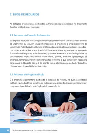7. TIPOS DE RECURSOS

     As dotações orçamentárias destinadas às transferências são alocadas no Orçamento
     Geral da União de duas maneiras:


     7.1 Recursos de Emenda Parlamentar
     Esse tipo de dotação é realizado por meio de proposta do Poder Executivo ou de emenda
     ao Orçamento, ou seja, em seus primeiros passos o orçamento é um projeto de lei de
     iniciativa do Poder Executivo. Durante análise no Congresso, são apresentadas emendas –
     propostas de alteração a um projeto de lei. Entre os meses de agosto, quando a proposta
     é enviada ao Congresso, e de dezembro, quando é encerrada a sessão legislativa, os
     parlamentares (deputados federais e senadores) podem, mediante apresentação de
     emendas, remanejar, incluir e cancelar gastos conforme o que consideram necessário
     para o país. A liberação dar-se-á de acordo com o planejamento do Poder Executivo,
     observadas as disponibilidades financeiras.


     7.2 Recursos de Programa/Ação
     É o programa orçamentário destinado à captação de recurso, no qual as entidades
     públicas e privadas têm a iniciativa de cadastrar uma proposta de projeto mediante um
     programa disponibilizado pelo órgão público concedente.




38     Cartilha para Apresentação de Propostas no Ministério da Saúde
 