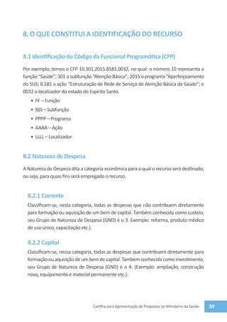 8. O QUE CONSTITUI A IDENTIFICAÇÃO DO RECURSO

8.1 Identificação do Código da Funcional Programática (CFP)
Por exemplo, temos o CFP 10.301.2015.8581.0032, no qual: o número 10 representa a
função “Saúde”; 301 a subfunção “Atenção Básica”; 2015 o programa “Aperfeiçoamento
do SUS; 8.581 a ação “Estruturação de Rede de Serviço de Atenção Básica de Saúde”; e
0032 o localizador do estado do Espírito Santo.
   •	 FF – Função
   •	 SSS – Subfunção
   •	 PPPP – Programa
   •	 AAAA – Ação
   •	 LLLL – Localizador


8.2 Natureza de Despesa
A Natureza de Despesa dita a categoria econômica para a qual o recurso será destinado,
ou seja, para quais fins será empregado o recurso.


  8.2.1 Corrente
  Classificam-se, nesta categoria, todas as despesas que não contribuem diretamente
  para formação ou aquisição de um bem de capital. Também conhecida como custeio,
  seu Grupo de Natureza de Despesa (GND) é o 3. Exemplo: reforma, produto médico
  de uso único, capacitação etc.).

  8.2.2 Capital
  Classificam-se, nessa categoria, todas as despesas que contribuem diretamente para
  formação ou aquisição de um bem de capital. Também conhecida como investimento,
  seu Grupo de Natureza de Despesa (GND) é o 4. (Exemplo: ampliação, construção
  nova, equipamento e material permanente etc.).




                                 Cartilha para Apresentação de Propostas no Ministério da Saúde   39
 