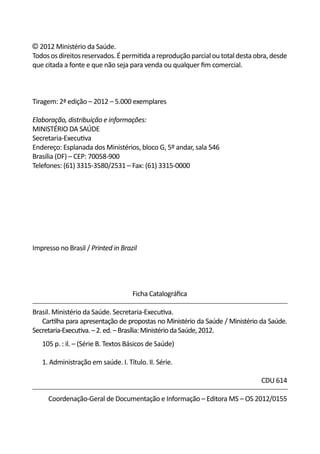 © 2012 Ministério da Saúde.
Todos os direitos reservados. É permitida a reprodução parcial ou total desta obra, desde
que citada a fonte e que não seja para venda ou qualquer fim comercial.



Tiragem: 2ª edição – 2012 – 5.000 exemplares

Elaboração, distribuição e informações:
MINISTÉRIO DA SAÚDE
Secretaria-Executiva
Endereço: Esplanada dos Ministérios, bloco G, 5º andar, sala 546
Brasília (DF) – CEP: 70058-900
Telefones: (61) 3315-3580/2531 – Fax: (61) 3315-0000




Impresso no Brasil / Printed in Brazil




                                     Ficha Catalográfica

Brasil. Ministério da Saúde. Secretaria-Executiva.
	 Cartilha para apresentação de propostas no Ministério da Saúde / Ministério da Saúde.
Secretaria-Executiva. – 2. ed. – Brasília: Ministério da Saúde, 2012.
	   105 p. : il. – (Série B. Textos Básicos de Saúde)

	   1. Administração em saúde. I. Título. II. Série.

                                                                                CDU 614

      Coordenação-Geral de Documentação e Informação – Editora MS – OS 2012/0155
 