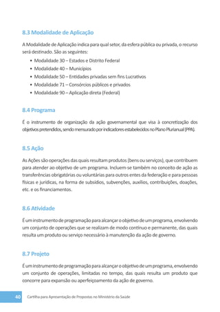 8.3 Modalidade de Aplicação
     A Modalidade de Aplicação indica para qual setor, da esfera pública ou privada, o recurso
     será destinado. São as seguintes:
         •	 Modalidade 30 – Estados e Distrito Federal
         •	 Modalidade 40 – Municípios
         •	 Modalidade 50 – Entidades privadas sem fins Lucrativos
         •	 Modalidade 71 – Consórcios públicos e privados
         •	 Modalidade 90 – Aplicação direta (Federal)


     8.4 Programa
     É o instrumento de organização da ação governamental que visa à concretização dos
     objetivos pretendidos, sendo mensurado por indicadores estabelecidos no Plano Plurianual (PPA).


     8.5 Ação
     As Ações são operações das quais resultam produtos (bens ou serviços), que contribuem
     para atender ao objetivo de um programa. Incluem-se também no conceito de ação as
     transferências obrigatórias ou voluntárias para outros entes da federação e para pessoas
     físicas e jurídicas, na forma de subsídios, subvenções, auxílios, contribuições, doações,
     etc. e os financiamentos.


     8.6 Atividade
     É um instrumento de programação para alcançar o objetivo de um programa, envolvendo
     um conjunto de operações que se realizam de modo contínuo e permanente, das quais
     resulta um produto ou serviço necessário à manutenção da ação de governo.


     8.7 Projeto
     É um instrumento de programação para alcançar o objetivo de um programa, envolvendo
     um conjunto de operações, limitadas no tempo, das quais resulta um produto que
     concorre para expansão ou aperfeiçoamento da ação de governo.


40     Cartilha para Apresentação de Propostas no Ministério da Saúde
 