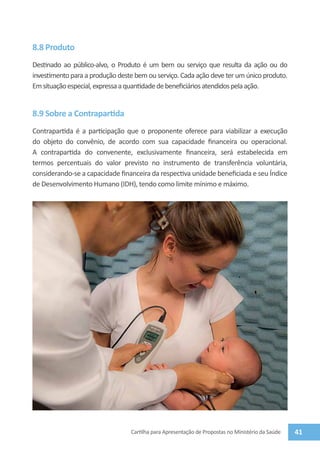 8.8 Produto
Destinado ao público-alvo, o Produto é um bem ou serviço que resulta da ação ou do
investimento para a produção deste bem ou serviço. Cada ação deve ter um único produto.
Em situação especial, expressa a quantidade de beneficiários atendidos pela ação.


8.9 Sobre a Contrapartida
Contrapartida é a participação que o proponente oferece para viabilizar a execução
do objeto do convênio, de acordo com sua capacidade financeira ou operacional.
A contrapartida do convenente, exclusivamente financeira, será estabelecida em
termos percentuais do valor previsto no instrumento de transferência voluntária,
considerando-se a capacidade financeira da respectiva unidade beneficiada e seu Índice
de Desenvolvimento Humano (IDH), tendo como limite mínimo e máximo.




                                 Cartilha para Apresentação de Propostas no Ministério da Saúde   41
 