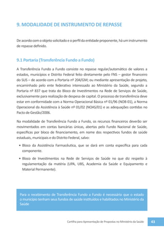 9. MODALIDADE DE INSTRUMENTO DE REPASSE

De acordo com o objeto solicitado e o perfil da entidade proponente, há um instrumento
de repasse definido.


9.1 Portaria (Transferência Fundo a Fundo)
A Transferência Fundo a Fundo consiste no repasse regular/automático de valores a
estados, municípios e Distrito Federal feito diretamente pelo FNS – gestor financeiro
do SUS – de acordo com a Portaria nº 204/GM; ou mediante apresentação de projeto,
encaminhado pelo ente federativo interessado ao Ministério da Saúde, segundo a
Portaria nº 837 que trata do Bloco de Investimentos na Rede de Serviços de Saúde,
exclusivamente para realização de despesa de capital. O processo de transferência deve
estar em conformidade com a Norma Operacional Básica nº 01/96 (NOB 01), a Norma
Operacional da Assistência à Saúde nº 01/02 (NOAS/01) e as adequações contidas no
Pacto de Gestão/2006.

Na modalidade de Transferência Fundo a Fundo, os recursos financeiros deverão ser
movimentados em contas bancárias únicas, abertas pelo Fundo Nacional de Saúde,
específicas por bloco de financiamento, em nome dos respectivos fundos de saúde
estaduais, municipais e do Distrito Federal, salvo:
 •	 Bloco da Assistência Farmacêutica, que se dará em conta específica para cada
    componente.
 •	 Bloco de Investimentos na Rede de Serviços de Saúde no que diz respeito à
    regulamentação da matéria (UPA, UBS, Academia da Saúde e Equipamento e
    Material Permanente).




  Para o recebimento de Transferência Fundo a Fundo é necessário que o estado
  o município tenham seus fundos de saúde instituídos e habilitados no Ministério da
  Saúde



                                 Cartilha para Apresentação de Propostas no Ministério da Saúde   43
 