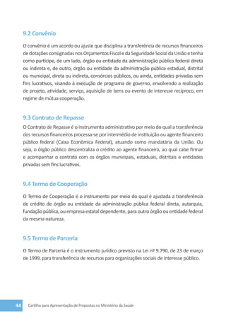 9.2 Convênio
     O convênio é um acordo ou ajuste que disciplina a transferência de recursos financeiros
     de dotações consignadas nos Orçamentos Fiscal e da Seguridade Social da União e tenha
     como partícipe, de um lado, órgão ou entidade da administração pública federal direta
     ou indireta e, de outro, órgão ou entidade da administração pública estadual, distrital
     ou municipal, direta ou indireta, consórcios públicos, ou ainda, entidades privadas sem
     fins lucrativos, visando à execução de programa de governo, envolvendo a realização
     de projeto, atividade, serviço, aquisição de bens ou evento de interesse recíproco, em
     regime de mútua cooperação.


     9.3 Contrato de Repasse
     O Contrato de Repasse é o instrumento administrativo por meio do qual a transferência
     dos recursos financeiros processa-se por intermédio de instituição ou agente financeiro
     público federal (Caixa Econômica Federal), atuando como mandatária da União. Ou
     seja, o órgão público descentraliza o crédito ao agente financeiro, ao qual cabe firmar
     e acompanhar o contrato com os órgãos municipais, estaduais, distritais e entidades
     privadas sem fins lucrativos.


     9.4 Termo de Cooperação
     O Termo de Cooperação é o instrumento por meio do qual é ajustada a transferência
     de crédito de órgão ou entidade da administração pública federal direta, autarquia,
     fundação pública, ou empresa estatal dependente, para outro órgão ou entidade federal
     da mesma natureza.


     9.5 Termo de Parceria
     O Termo de Parceria é o instrumento jurídico previsto na Lei nº 9.790, de 23 de março
     de 1999, para transferência de recursos para organizações sociais de interesse público.




44     Cartilha para Apresentação de Propostas no Ministério da Saúde
 