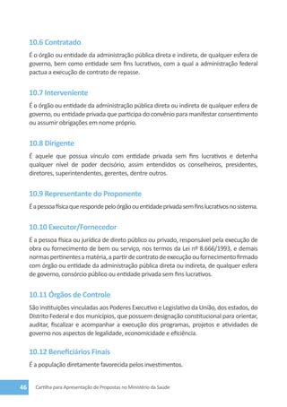 10.6 Contratado
     É o órgão ou entidade da administração pública direta e indireta, de qualquer esfera de
     governo, bem como entidade sem fins lucrativos, com a qual a administração federal
     pactua a execução de contrato de repasse.


     10.7 Interveniente
     É o órgão ou entidade da administração pública direta ou indireta de qualquer esfera de
     governo, ou entidade privada que participa do convênio para manifestar consentimento
     ou assumir obrigações em nome próprio.


     10.8 Dirigente
     É aquele que possua vínculo com entidade privada sem fins lucrativos e detenha
     qualquer nível de poder decisório, assim entendidos os conselheiros, presidentes,
     diretores, superintendentes, gerentes, dentre outros.


     10.9 Representante do Proponente
     É a pessoa física que responde pelo órgão ou entidade privada sem fins lucrativos no sistema.


     10.10 Executor/Fornecedor
     É a pessoa física ou jurídica de direto público ou privado, responsável pela execução de
     obra ou fornecimento de bem ou serviço, nos termos da Lei nº 8.666/1993, e demais
     normas pertinentes a matéria, a partir de contrato de execução ou fornecimento firmado
     com órgão ou entidade da administração pública direta ou indireta, de qualquer esfera
     de governo, consórcio público ou entidade privada sem fins lucrativos.


     10.11 Órgãos de Controle
     São instituições vinculadas aos Poderes Executivo e Legislativo da União, dos estados, do
     Distrito Federal e dos municípios, que possuem designação constitucional para orientar,
     auditar, fiscalizar e acompanhar a execução dos programas, projetos e atividades de
     governo nos aspectos de legalidade, economicidade e eficiência.

     10.12 Beneficiários Finais
     É a população diretamente favorecida pelos investimentos.


46     Cartilha para Apresentação de Propostas no Ministério da Saúde
 