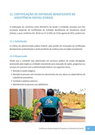11.	CERTIFICAÇÃO DE ENTIDADE BENEFICENTE DE
    ASSISTÊNCIA SOCIAL (CEBAS)

A celebração de convênios entre Ministério da Saúde e entidades privadas sem fins
lucrativos depende da Certificação de Entidade Beneficente de Assistência Social
(Cebas), a qual, conforme Art. 30 da Lei nº 12.465, de 12 de agosto de 2011, poderá ser:


11.1 Substituída
A critério da administração pública federal, pelo pedido de renovação da certificação
devidamente protocolizado e ainda pendente de análise junto ao órgão competente.


11.2 Dispensada
Desde que a entidade seja selecionada em processo público de ampla divulgação,
promovido pelo órgão ou entidade concedente para execução de ações, programas ou
serviços em parceria com a administração federal, nas seguintes áreas:
 •	 Atenção à saúde indígena.
 •	 Atenção às pessoas com transtornos decorrentes do uso, abuso ou dependência de
    substâncias psicoativas.
 •	 Combate à pobreza extrema.
 •	 Atendimento às pessoas com deficiência.




                                 Cartilha para Apresentação de Propostas no Ministério da Saúde   47
 
