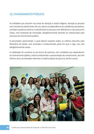 12. CHAMAMENTO PÚBLICO

     As entidades que atuarem nas áreas de atenção à saúde indígena, atenção às pessoas
     com transtornos decorrentes do uso, abuso ou dependência de substâncias psicoativas,
     combate à pobreza extrema e atendimento às pessoas com deficiência e não possuírem
     Cebas, nem protocolo de renovação, obrigatoriamente deverão ser selecionadas pelo
     processo de chamamento público.

     O pré-projeto apresentado, o qual deverá respeitar todos os critérios descritos pelo
     Ministério da Saúde, será analisado e fundamentado pelas leis que o rege, mas não
     obrigatoriamente aceito.

     A celebração do convênio ou do termo de parceria, com entidades que dependerem
     de chamamento público, estará condicionada à apresentação de comprovante, dos três
     últimos anos, de atividade referente à matéria objeto da parceria, dentre outros.




48     Cartilha para Apresentação de Propostas no Ministério da Saúde
 