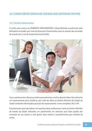 13. COMO OBTER SENHA DE ACESSO AOS SISTEMAS DO FNS

13.1 Senha Parlamentar
A senha para acesso ao AMBIENTE PARLAMENTAR é disponibilizada anualmente pelo
Ministério da Saúde, por meio da Assessoria Parlamentar, para os autores das emendas
de acordo com a Lei de Orçamento Anual (LOA).




Caso o parlamentar não possa retirar pessoalmente a senha, deverá indicar formalmente
um representante para recebê-la, por meio de ofício ao Senhor Ministro de Estado da
Saúde contendo informações pessoais do representante: nome completo, RG e CPF.

O parlamentar que não estiver em exercício deve confeccionar carta ao Senhor Ministro
de Estado da Saúde indicando um parlamentar em exercício para fazer gestão das
emendas de sua autoria e este gestor deve realizar o procedimento para retirada da
senha.


                                Cartilha para Apresentação de Propostas no Ministério da Saúde   49
 