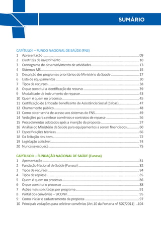 Sumário




CAPÍTULO I – FUNDO NACIONAL DE SAÚDE (FNS)
1	 Apresentação ...............................................................................................................09
2	 Diretrizes de investimento...........................................................................................10
3	 Cronograma de desenvolvimento de atividades........................................................13
4	 Sistemas MS..................................................................................................................15
5	 Descrição dos programas prioritários do Ministério da Saúde..................................17
6	 Lista de equipamentos.................................................................................................30
7	 Tipos de recursos..........................................................................................................38
8	 O que constitui a identificação do recurso.................................................................39
9	 Modalidade de instrumento de repasse.....................................................................43
10	 Quem é quem no processo.........................................................................................45
11	 Certificação de Entidade Beneficente de Assistência Social (Cebas)........................47
12	 Chamamento público...................................................................................................48
13	 Como obter senha de acesso aos sistemas do FNS....................................................49
14	 Vedações para celebrar convênios e contratos de repasse ......................................56
15	 Procedimentos adotados após a inserção da proposta.............................................57
16	 Análise do Ministério da Saúde para equipamentos a serem financiados...............60
17	 Especificações técnicas................................................................................................66
18	 Da licitação dos itens....................................................................................................72
19	 Legislação aplicável......................................................................................................74
20	 Nunca se esqueça.........................................................................................................75

CAPÍTULO II – FUNDAÇÃO NACIONAL DE SAÚDE (Funasa)
1	 Apresentação................................................................................................................81
2	 Fundação Nacional de Saúde (Funasa).......................................................................82
3	 Tipos de recursos..........................................................................................................84
4	 Tipos de repasse...........................................................................................................85
5	 Quem é quem no processo.........................................................................................86
6	 O que constitui o processo..........................................................................................88
7	 Ações mais solicitadas por programa..........................................................................91
8	 Portal dos convênios – SICONV.................................................................................. 95
9	 Como iniciar o cadastramento da proposta ...............................................................97
10	 Principais vedações para celebrar convênios (Art.10 da Portaria nº 507/2011) ...104
 