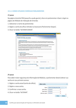 13.1.1 COMO UTILIZAR O MÓDULO PARLAMENTAR

     1º passo
     Na página inicial do FNS (www.fns.saude.gov.br), clicar em parlamentar e fazer o login na
     página do Módulo de Indicação de Emenda:
     1. Selecionar o nome do parlamentar.
     2. Digitar a senha do ofício retirado na Assessoria Parlamentar (Aspar).
     3. Clicar no botão “Alterar Senha”.




     2º passo
     Para obter maior segurança da informação do Módulo, o parlamentar deverá alterar sua
     senha em seu primeiro acesso:
     1. Digitar a senha atual (senha do ofício).
     2. Digitar a nova senha.
     3. Confirmar a nova senha.
     4. Clicar no botão “ALTERAR”.




50     Cartilha para Apresentação de Propostas no Ministério da Saúde
 