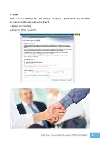 3º passo
Após realizar o procedimento de alteração de senha, o parlamentar será remetido
novamente à página de login, onde deverá:
1. Digitar a nova senha.
2. Clicar no botão “Acessar”.




                                Cartilha para Apresentação de Propostas no Ministério da Saúde   51
 