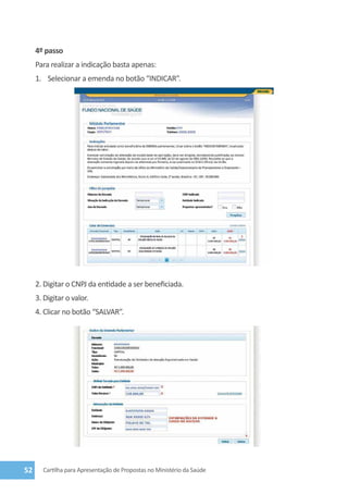 4º passo
     Para realizar a indicação basta apenas:
     1.	 Selecionar a emenda no botão “Indicar”.




     2. Digitar o CNPJ da entidade a ser beneficiada.
     3. Digitar o valor.
     4. Clicar no botão “Salvar”.




52     Cartilha para Apresentação de Propostas no Ministério da Saúde
 