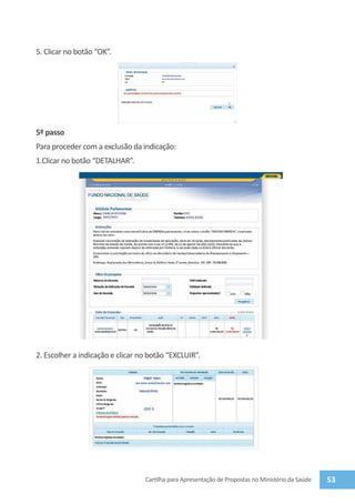 5. Clicar no botão “Ok”.




5º passo
Para proceder com a exclusão da indicação:
1.Clicar no botão “detalhar”.




2. Escolher a indicação e clicar no botão “Excluir”.




                                  Cartilha para Apresentação de Propostas no Ministério da Saúde   53
 
