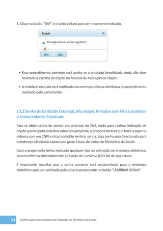 3. Clicar no botão “Sim” e o saldo voltará para ser novamente indicado.




      •	 Esse procedimento somente será aceito se a entidade beneficiada ainda não tiver
         realizado a escolha do objeto no Modulo de Indicação de Objeto.

      •	 A entidade excluída será notificada via correspondência eletrônica do procedimento
         realizado pelo parlamentar.



     13.2 Senha de Entidade Estadual, Municipal, Privadas sem Fins Lucrativos
     e Universidades Estaduais
     Para se obter senha de acesso aos sistemas do FNS, tanto para realizar indicação de
     objeto quanto para cadastrar uma nova proposta, o proponente terá que fazer o login no
     sistema com seu CNPJ e clicar no botão lembrar senha. Essa senha será direcionada para
     o endereço eletrônico cadastrado junto à base de dados do Ministério da Saúde.

     Caso o proponente tenha realizado qualquer tipo de alteração no endereço eletrônico,
     deverá informar imediatamente à Divisão de Convênio (DICON) de seu estado.

     É importante ressaltar que a senha somente será encaminhada para o endereço
     eletrônico após ser solicitada pelo próprio proponente no botão “LEMBRAR SENHA”.




54     Cartilha para Apresentação de Propostas no Ministério da Saúde
 