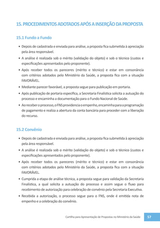 15. PROCEDIMENTOS ADOTADOS APÓS A INSERÇÃO DA PROPOSTA

15.1 Fundo a Fundo
 •	 Depois de cadastrada e enviada para análise, a proposta fica submetida à apreciação
    pela área responsável.
 •	 A análise é realizada sob o mérito (validação do objeto) e sob o técnico (custos e
    especificações apresentados pelo proponente).
 •	 Após receber todos os pareceres (mérito e técnico) e estar em consonância
    com critérios adotados pelo Ministério da Saúde, a proposta fica com a situação
    FAVORÁVEL.
 •	 Mediante parecer favorável, a proposta segue para publicação em portaria.
 •	 Após publicação de portaria especifica, a Secretaria Finalística solicita a autuação do
    processo e encaminha a documentação para o Fundo Nacional de Saúde.
 •	 Ao receber o processo, o FNS providencia o empenho, encaminha para a programação
    de pagamento e realiza a abertura da conta bancária para proceder com a liberação
    do recurso.


15.2 Convênio
 •	 Depois de cadastrada e enviada para análise, a proposta fica submetida à apreciação
    pela área responsável.
 •	 A análise é realizada sob o mérito (validação do objeto) e sob o técnico (custos e
    especificações apresentados pelo proponente).
 •	 Após receber todos os pareceres (mérito e técnico) e estar em consonância
    com critérios adotados pelo Ministério da Saúde, a proposta fica com a situação
    FAVORÁVEL.
 •	 Cumprida a etapa de análise técnica, a proposta segue para validação da Secretaria
    Finalística, a qual solicita a autuação do processo e assim segue o fluxo para
    recebimento de autorização para celebração de convênio pela Secretaria Executiva.
 •	 Recebida a autorização, o processo segue para o FNS, onde é emitida nota de
    empenho e a celebração do convênio.



                                  Cartilha para Apresentação de Propostas no Ministério da Saúde   57
 