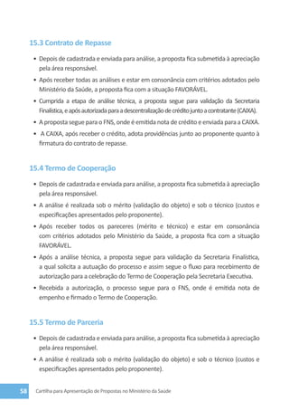 15.3 Contrato de Repasse
      •	 Depois de cadastrada e enviada para análise, a proposta fica submetida à apreciação
         pela área responsável.
      •	 Após receber todas as análises e estar em consonância com critérios adotados pelo
         Ministério da Saúde, a proposta fica com a situação FAVORÁVEL.
      •	 Cumprida a etapa de análise técnica, a proposta segue para validação da Secretaria
         Finalística, e após autorizada para a descentralização de crédito junto a contratante (CAIXA).
      •	 A proposta segue para o FNS, onde é emitida nota de crédito e enviada para a CAIXA.
      •	 A CAIXA, após receber o crédito, adota providências junto ao proponente quanto à
        firmatura do contrato de repasse.


     15.4 Termo de Cooperação
      •	 Depois de cadastrada e enviada para análise, a proposta fica submetida à apreciação
         pela área responsável.
      •	 A análise é realizada sob o mérito (validação do objeto) e sob o técnico (custos e
         especificações apresentados pelo proponente).
      •	 Após receber todos os pareceres (mérito e técnico) e estar em consonância
         com critérios adotados pelo Ministério da Saúde, a proposta fica com a situação
         FAVORÁVEL.
      •	 Após a análise técnica, a proposta segue para validação da Secretaria Finalística,
         a qual solicita a autuação do processo e assim segue o fluxo para recebimento de
         autorização para a celebração do Termo de Cooperação pela Secretaria Executiva.
      •	 Recebida a autorização, o processo segue para o FNS, onde é emitida nota de
         empenho e firmado o Termo de Cooperação.


     15.5 Termo de Parceria
      •	 Depois de cadastrada e enviada para análise, a proposta fica submetida à apreciação
         pela área responsável.
      •	 A análise é realizada sob o mérito (validação do objeto) e sob o técnico (custos e
         especificações apresentados pelo proponente).


58     Cartilha para Apresentação de Propostas no Ministério da Saúde
 